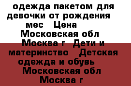 одежда пакетом для девочки от рождения-3-4 мес › Цена ­ 600 - Московская обл., Москва г. Дети и материнство » Детская одежда и обувь   . Московская обл.,Москва г.